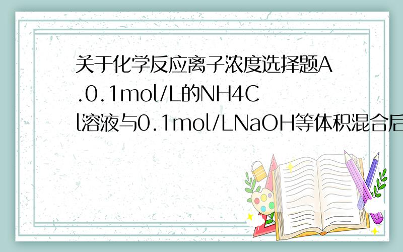 关于化学反应离子浓度选择题A.0.1mol/L的NH4Cl溶液与0.1mol/LNaOH等体积混合后,得到pH>7的溶液中：c（Cl-）=c（Na+）>c(NH4+)>c(OH-)>c(H+)B.浓度均为0.1mol/L的 C6H5-ONa 溶液和 CH3COONa 溶液中c（C6H5-O-）
