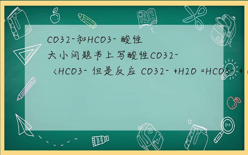 CO32-和HCO3- 酸性大小问题书上写酸性CO32-〈HCO3- 但是反应 CO32- +H2O =HCO3- + OH- 不是强酸制弱酸吗?这样来说应该是酸性CO32->HCO3-啊?1L那什么是强酸制弱酸呢 不要网上复制的答案，短且明了