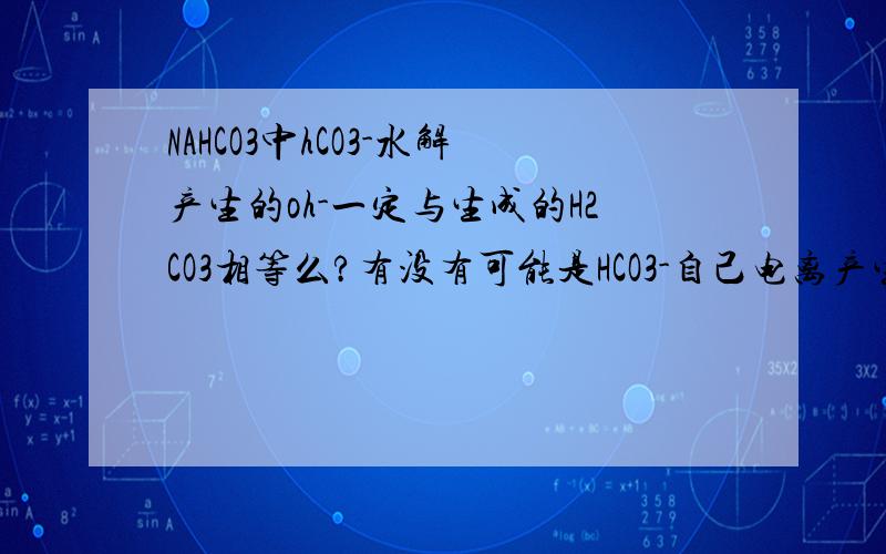NAHCO3中hCO3-水解产生的oh-一定与生成的H2CO3相等么?有没有可能是HCO3-自己电离产生H+并与另一个HCO3-结合.那么这个反应就是HCO3+HCO3=H2CO3+CO32- 对么?为什么