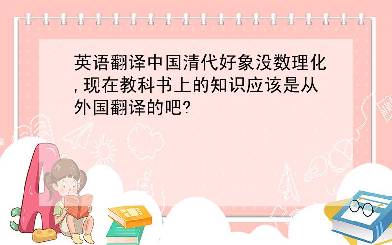 英语翻译中国清代好象没数理化,现在教科书上的知识应该是从外国翻译的吧?