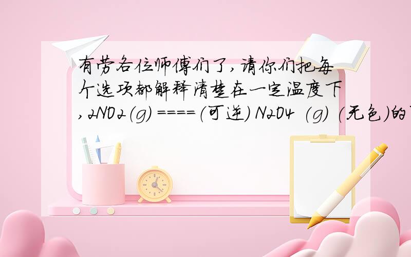 有劳各位师傅们了,请你们把每个选项都解释清楚在一定温度下,2NO2（g) ====（可逆） N2O4 (g) (无色）的可逆反应中,下列情况属于平衡状态的是( )A.N2O4不再分解； B.v(N2O4) :v(NO2) = 1:2c 体系的颜色