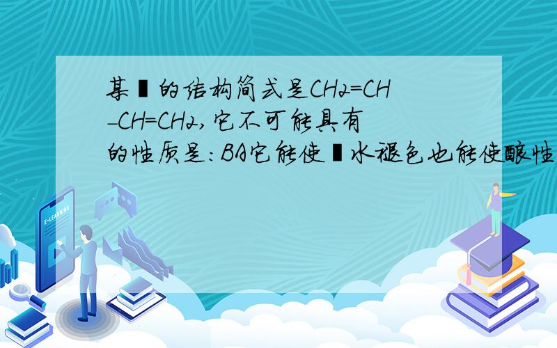 某烃的结构简式是CH2=CH-CH=CH2,它不可能具有的性质是：BA它能使溴水褪色也能使酸性高锰酸钾溶液褪色B易溶于水 也易溶于有机溶剂C1摩尔该有机物在一定条件下最多能与4molH2发生加成反应D分