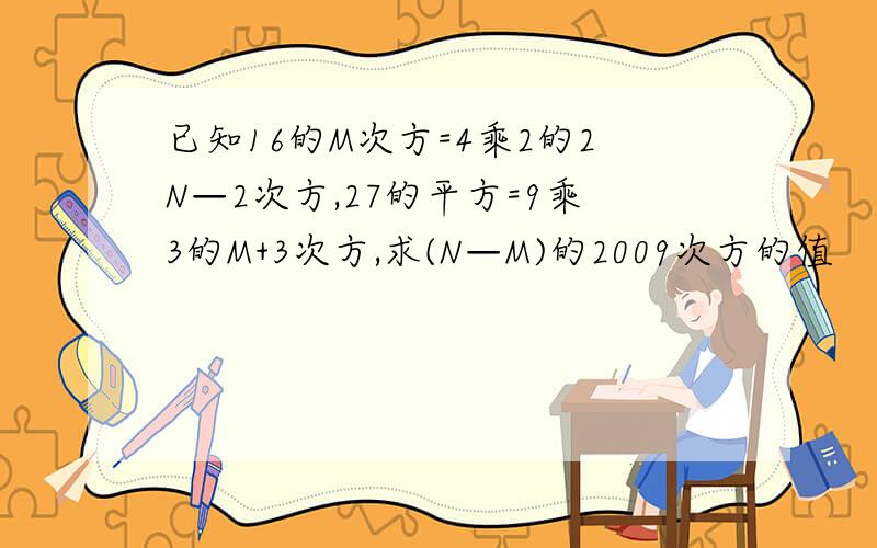 已知16的M次方=4乘2的2N—2次方,27的平方=9乘3的M+3次方,求(N—M)的2009次方的值