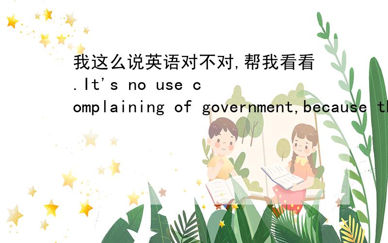 我这么说英语对不对,帮我看看.It's no use complaining of government,because the Chinese government never care of people die or live.