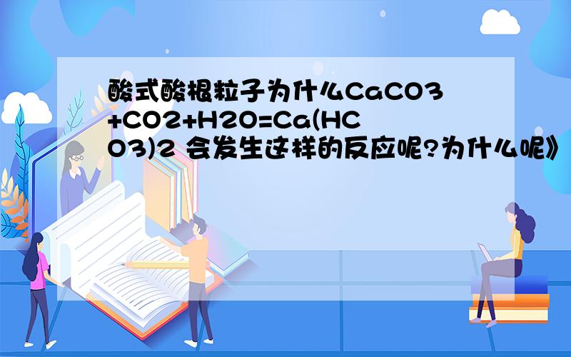 酸式酸根粒子为什么CaCO3+CO2+H2O=Ca(HCO3)2 会发生这样的反应呢?为什么呢》？碳酸跟的酸性要强于碳酸氢跟的酸性为什么呢？我