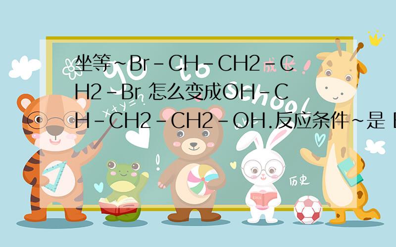 坐等~Br-CH-CH2-CH2-Br 怎么变成OH-CH-CH2-CH2-OH.反应条件~是 Br-CH2-CH2-CH2-Br 怎么变成OH-CH2-CH2-CH2-OH