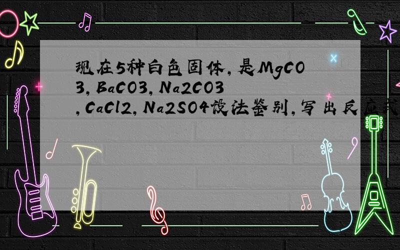 现在5种白色固体,是MgCO3,BaCO3,Na2CO3,CaCl2,Na2SO4设法鉴别,写出反应式和简要说明?