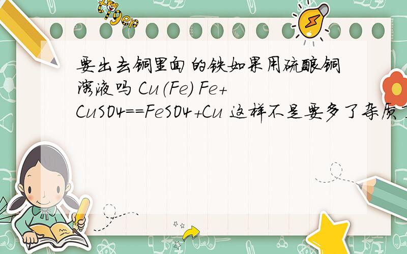 要出去铜里面的铁如果用硫酸铜溶液吗 Cu（Fe） Fe+CuSO4==FeSO4+Cu 这样不是要多了杂质了吗不就多了杂质硫酸亚铁了吗