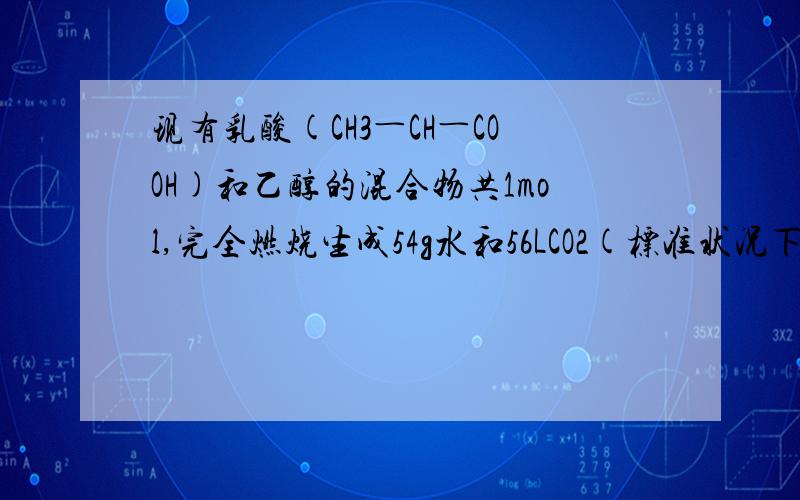 现有乳酸(CH3―CH―COOH)和乙醇的混合物共1mol,完全燃烧生成54g水和56LCO2(标准状况下测定),则其消耗氧麻烦解析全一点、为什么选3mol本人这种题很薄弱...
