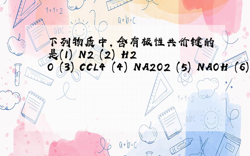下列物质中,含有极性共价键的是(1) N2 (2) H2O (3) CCL4 (4) NA2O2 (5) NAOH (6) NA2O