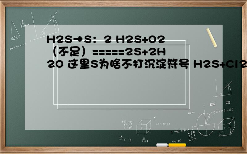 H2S→S：2 H2S+O2（不足）=====2S+2H2O 这里S为啥不打沉淀符号 H2S+Cl2=2H Cl+S↓ 这里为啥S要打沉淀符号