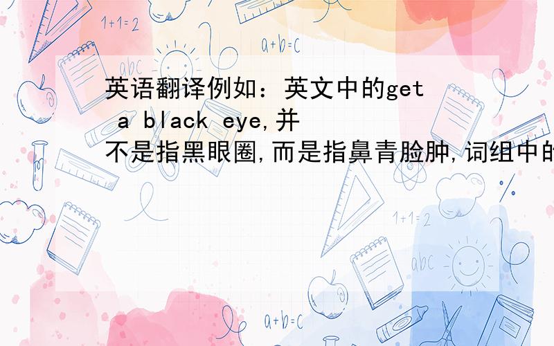 英语翻译例如：英文中的get a black eye,并不是指黑眼圈,而是指鼻青脸肿,词组中的black表示青如果有哪位高手知道的话,一定要教教在下,