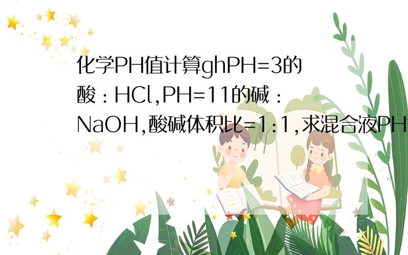 化学PH值计算ghPH=3的酸：HCl,PH=11的碱：NaOH,酸碱体积比=1:1,求混合液PH?PH=3的酸：HCl,PH=11的碱：CH3COOH,酸碱体积比=1:1,求混合液PH?PH=3的酸：HCl,PH=11的碱：NH3·H2O,酸碱体积比=1:1,求混合液PH?PH=3的酸