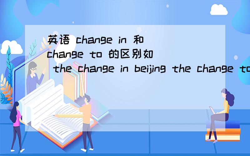 英语 change in 和change to 的区别如 the change in beijing the change to beijingchange in 和change to 的区别如 the change in beijing the change to beijing