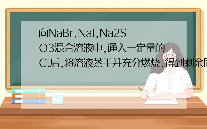 向NaBr,NaI,Na2SO3混合溶液中,通入一定量的Cl后,将溶液蒸干并充分燃烧,得到剩余固体的组成可能是（ ）A.NaCl Na2SO4 B.NaCl NaBr Na2SO4C.NaCl Na2SO4 D.NaCl NaI Na2SO4