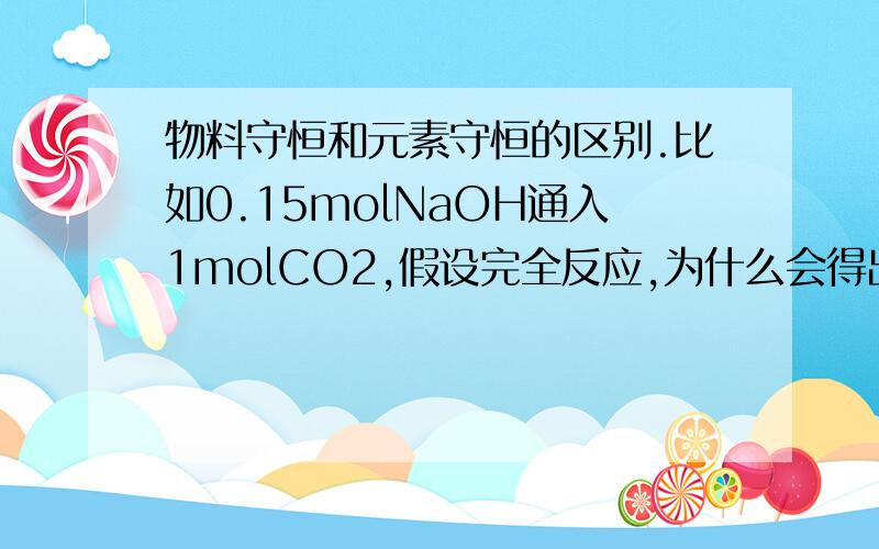 物料守恒和元素守恒的区别.比如0.15molNaOH通入1molCO2,假设完全反应,为什么会得出2c(OH-)+c(CO32-)=c(HCO3-)+2c(H+)+3c(H2CO3)这个平衡.元素守恒为什么又是2c(Na+)=3c(HCO3-)+3c(CO3-)+3c(H2CO3)系数是怎样配的?