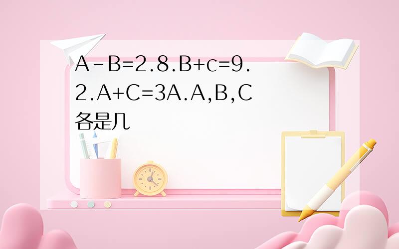A-B=2.8.B+c=9.2.A+C=3A.A,B,C各是几