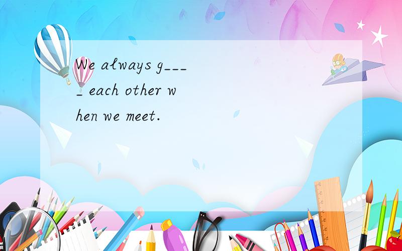 We always g____ each other when we meet.