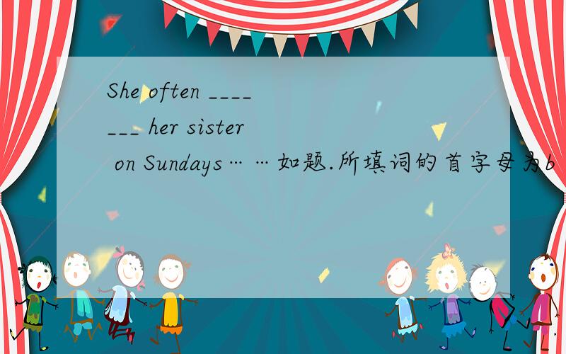 She often _______ her sister on Sundays……如题.所填词的首字母为b
