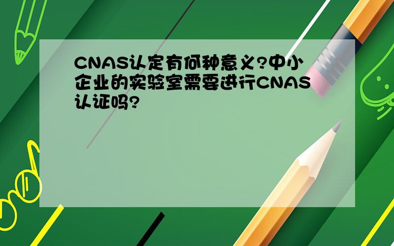 CNAS认定有何种意义?中小企业的实验室需要进行CNAS认证吗?