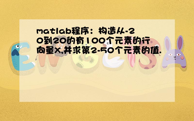 matlab程序：构造从-20到20的有100个元素的行向量X,并求第2-50个元素的值.