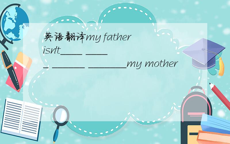 英语翻译my father isn't____ _____ ______ _______my mother