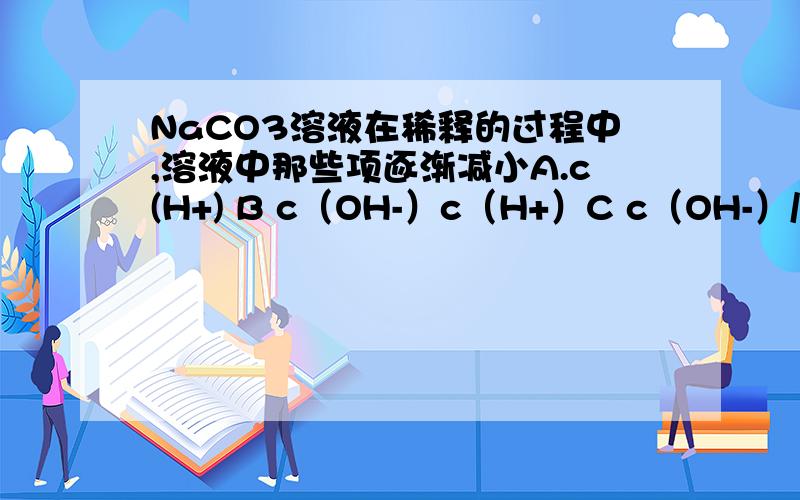 NaCO3溶液在稀释的过程中,溶液中那些项逐渐减小A.c(H+) B c（OH-）c（H+）C c（OH-）/c（H+） D c（HCO3-）/c（CO32-）