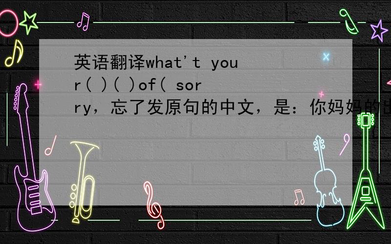 英语翻译what't your( )( )of( sorry，忘了发原句的中文，是：你妈妈的出生日期是什么时候？