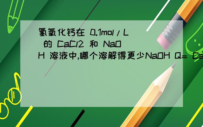 氢氧化钙在 0.1mol/L 的 CaCl2 和 NaOH 溶液中,哪个溶解得更少NaOH Q= Ca * (OH)^2OH- 浓度小于 1,计算时平方下,这样一来 Q 不就小了吗?而 CaCl2 中,Ca 浓度不用平方.Q 理应大些为什么答案是 NaOH 而不是 CaC