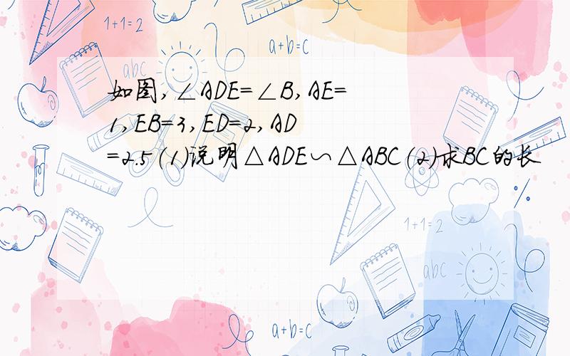 如图,∠ADE=∠B,AE=1,EB=3,ED=2,AD=2.5（1）说明△ADE∽△ABC（2）求BC的长