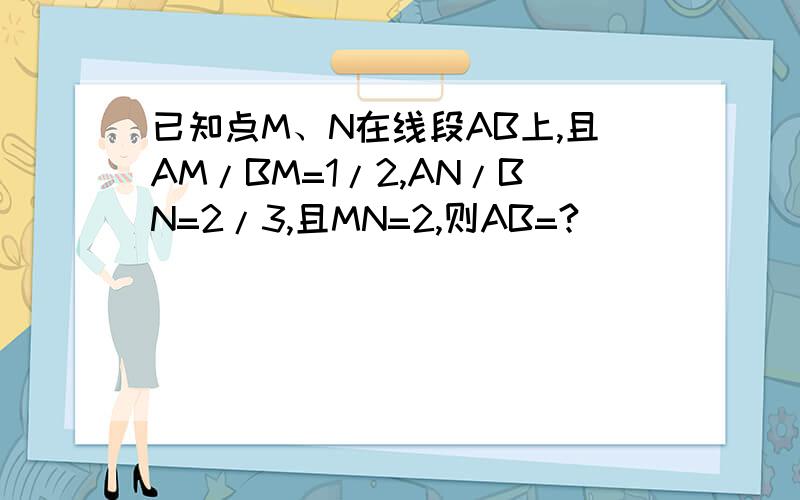 已知点M、N在线段AB上,且AM/BM=1/2,AN/BN=2/3,且MN=2,则AB=?