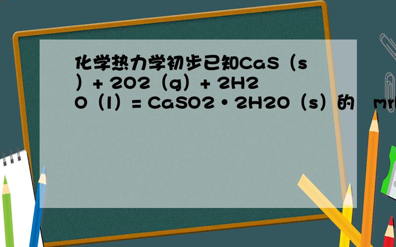 化学热力学初步已知CaS（s）+ 2O2（g）+ 2H2O（l）= CaSO2·2H2O（s）的ØmrH∆=－967.8 KJ·mol-1试求CaS(s)的生成焓变[CaSO2·2H2O（s）的ØmfH∆=－2023 KJ·mol-1].