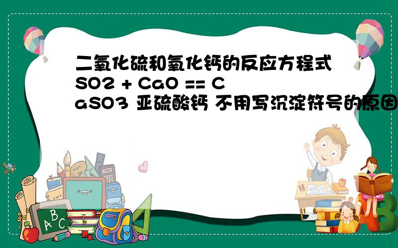 二氧化硫和氧化钙的反应方程式SO2 + CaO == CaSO3 亚硫酸钙 不用写沉淀符号的原因是?