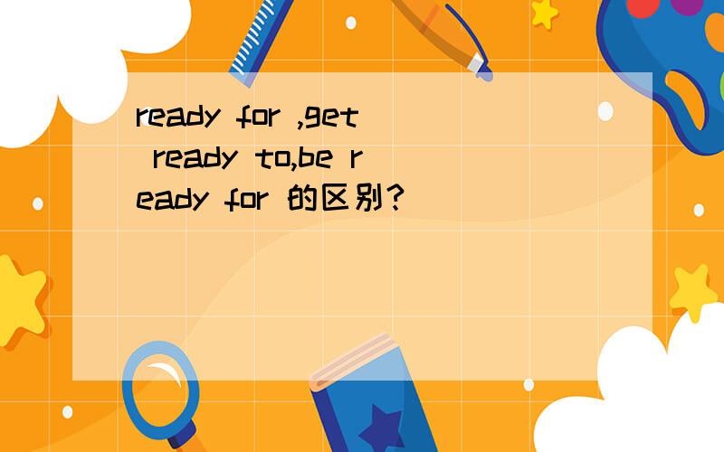 ready for ,get ready to,be ready for 的区别?