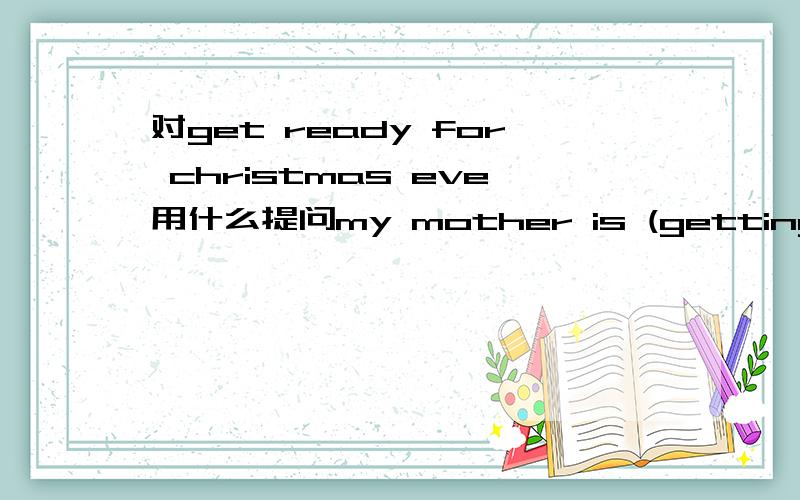 对get ready for christmas eve用什么提问my mother is (getting ready for Chrimas Eve)对括号内进行提问 ———— ———— ———— mother ————?每空一词