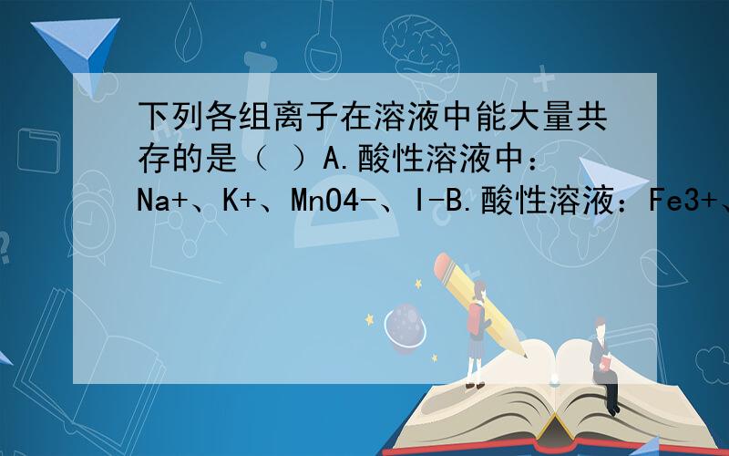 下列各组离子在溶液中能大量共存的是（ ）A.酸性溶液中：Na+、K+、MnO4-、I-B.酸性溶液：Fe3+、NH3+、SCN-、NO3-C.碱性溶液：Ba2+、Na+、CO3+、Cl-D.碱性溶液：Na+、K+、AlO2^-、SO4^2-