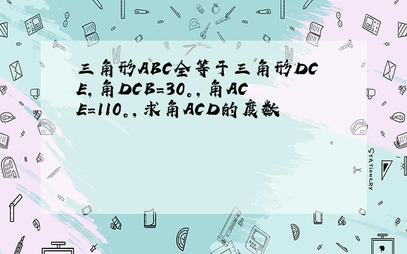 三角形ABC全等于三角形DCE,角DCB=30°,角ACE=110°,求角ACD的度数