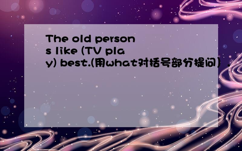 The old persons like (TV play) best.(用what对括号部分提问）.
