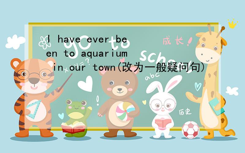 I have ever been to aquarium in our town(改为一般疑问句)