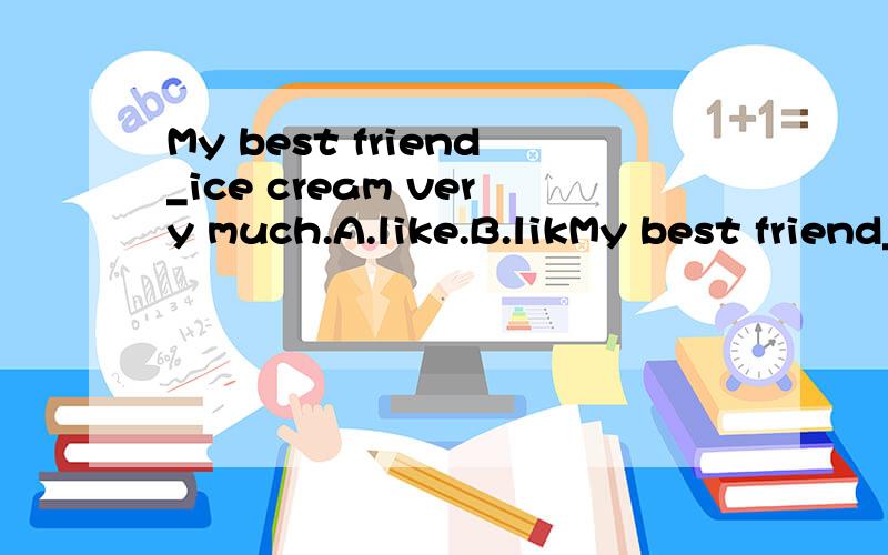 My best friend_ice cream very much.A.like.B.likMy best friend_ice cream very much.A.like.B.likes.C.to like