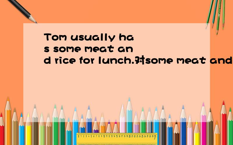 Tom usually has some meat and rice for lunch.对some meat and rice提问.Tom usually for lunch?一个?对一个单词.