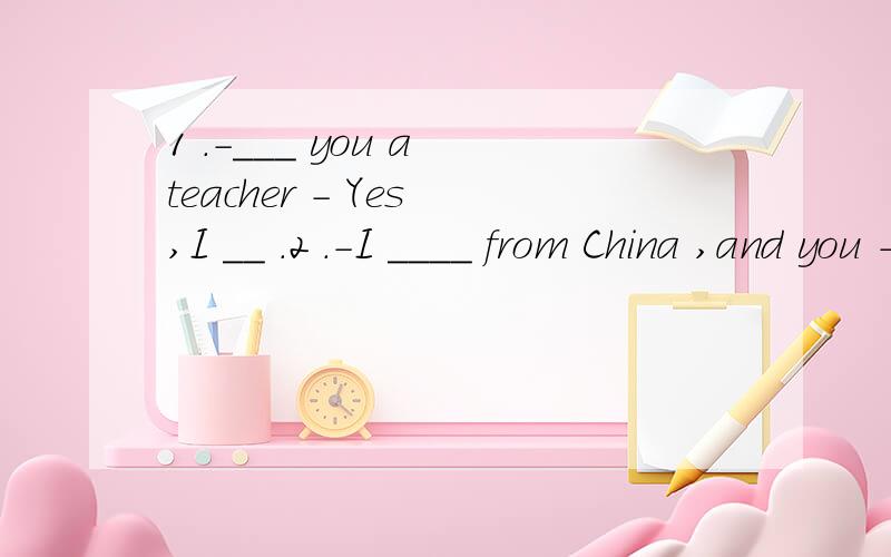 1 .－___ you a teacher － Yes ,I __ .2 .－I ____ from China ,and you － No ,I ___ from Ch
