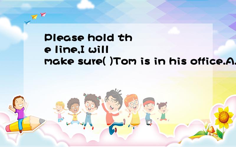 Please hold the line,I will make sure( )Tom is in his office.A.if B.That C.whether D.about