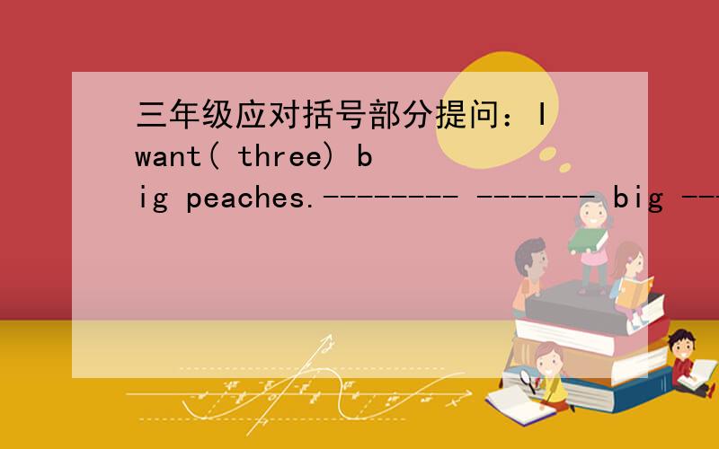 三年级应对括号部分提问：I want( three) big peaches.-------- ------- big ------- --------- --------- -----------?提示每个空格都填满.