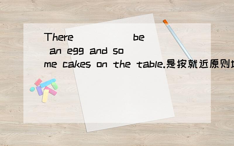 There ____(be) an egg and some cakes on the table.是按就近原则填is    还是把an egg and some cakes看做一个整体用are