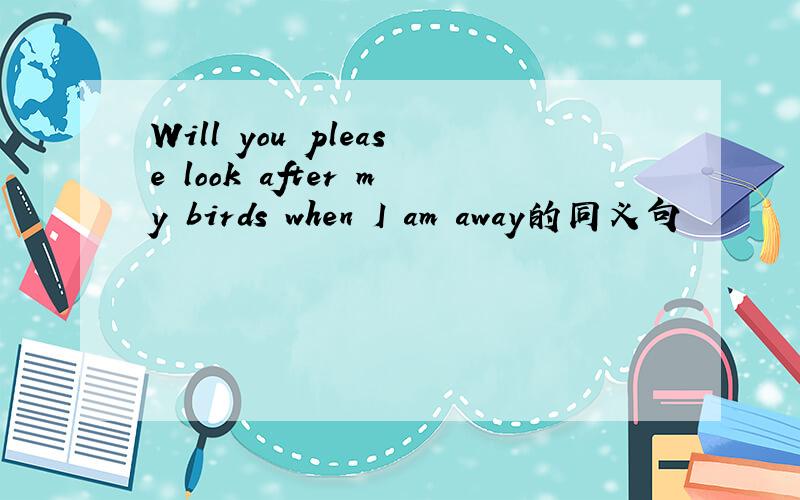 Will you please look after my birds when I am away的同义句