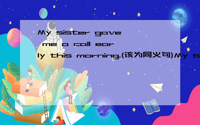 My sister gave me a call early this morning.(该为同义句)My sister _____ ______ ______ ______ me early this morning.