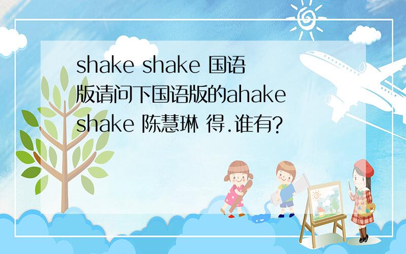 shake shake 国语版请问下国语版的ahake shake 陈慧琳 得.谁有?