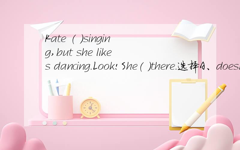 Kate ( )singing,but she likes dancing.Look!She( )there.选择A、doesn't;is dancing B、doesn't like;dances C、isn't like;is dancing D、don't like;is dancing请说出为什么