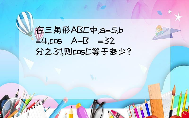 在三角形ABC中,a=5,b=4,cos(A-B)=32分之31,则cosC等于多少?